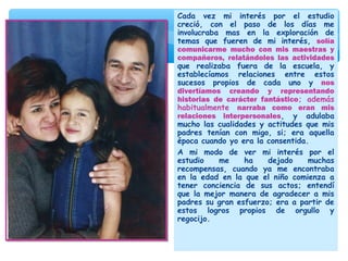 Cada vez mi interés por el estudio
creció, con el paso de los días me
involucraba mas en la exploración de
temas que fueren de mi interés, solía
comunicarme mucho con mis maestras y
compañeros, relatándoles las actividades
que realizaba fuera de la escuela, y
establecíamos relaciones entre estos
sucesos propios de cada uno y nos
divertíamos creando y representando
historias de carácter fantástico; además
habitualmente narraba como eran mis
relaciones interpersonales, y adulaba
mucho las cualidades y actitudes que mis
padres tenían con migo, si; era aquella
época cuando yo era la consentida.
A mi modo de ver mi interés por el
estudio me ha dejado muchas
recompensas, cuando ya me encontraba
en la edad en la que el niño comienza a
tener conciencia de sus actos; entendí
que la mejor manera de agradecer a mis
padres su gran esfuerzo; era a partir de
estos logros propios de orgullo y
regocijo.
 