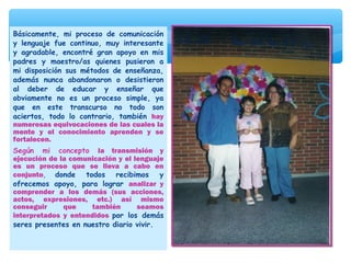 Básicamente, mi proceso de comunicación
y lenguaje fue continuo, muy interesante
y agradable, encontré gran apoyo en mis
padres y maestro/as quienes pusieron a
mi disposición sus métodos de enseñanza,
además nunca abandonaron o desistieron
al deber de educar y enseñar que
obviamente no es un proceso simple, ya
que en este transcurso no todo son
aciertos, todo lo contrario, también hay
numerosas equivocaciones de las cuales la
mente y el conocimiento aprenden y se
fortalecen.
Según mi concepto la transmisión y
ejecución de la comunicación y el lenguaje
es un proceso que se lleva a cabo en
conjunto, donde todos recibimos y
ofrecemos apoyo, para lograr analizar y
comprender a los demás (sus acciones,
actos, expresiones, etc.) así mismo
conseguir que también seamos
interpretados y entendidos por los demás
seres presentes en nuestro diario vivir.
 