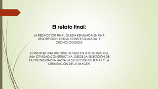El relato final:
LA REDACCIÓN FINAL QUEDA REFLEJADA EN UNA
DESCRIPCIÓN DENSA CONTEXTUALIZADA Y
CRONOLOGIZADA
CONSTRUIR UNA HISTORIA DE VIDA EN EFECTO IMPLICA
UNA CTIVIDAD CONSTRUCTIVA, DESDE LA SELECCIÓN DE
LA PROTAGONISTA HASTA LA SELECCIÓN DE TEMAS Y LA
DELINEACIÓN DE LA IMAGEN
 