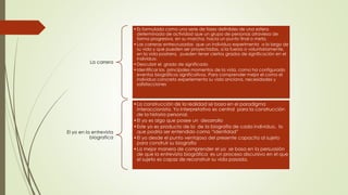 La carrera
•Es formulada como una serie de fases definibles de una esfera
determinada de actividad que un grupo de personas atraviesa de
forma progresiva, en su marcha, hacia un punto final o meta.
•Las carreras entrecruzadas que un individuo experimenta a lo largo de
su vida y que pueden ser proyectadas, a la fuerza o voluntariamente,
en la vida postrera, pueden tener ciertos grados de significación en el
individuo.
•Descubrir el grado de significado
•Identificar los principales momentos de la vida, como ha configurado
eventos biográficos significativos. Para comprender mejor el como el
individuo concreto experiementa su vida anciana, necesidades y
satisfacciones
El yo en la entrevista
biografica
•La construcción de la realidad se basa en el paradigma
interaccionista. Yo interpretativo es central para la construcción
de la historia personal.
•El yo es algo que posee un desarrollo
•Este yo es producto de la de la biografía de cada individuo, lo
que podría ser entendido como “identidad”
•El yo desde el punto ventajoso del presente capacita al sujeto
para construir su biografía
•La mejor manera de comprender el yo se basa en la persuasión
de que la entrevista biográfica es un proceso discursivo en el que
el sujeto es capaz de reconstruir su vida pasada.
 