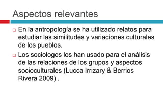Aspectos relevantes
 En la antropología se ha utilizado relatos para
estudiar las similitudes y variaciones culturales
de los pueblos.
 Los sociologos los han usado para el análisis
de las relaciones de los grupos y aspectos
socioculturales (Lucca Irrizary & Berrios
Rivera 2009) .
 