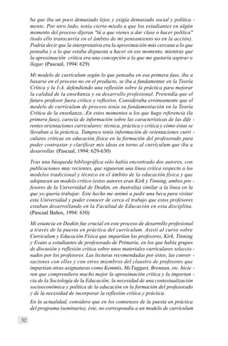 32
ba que iba un poco demasiado lejos y exigía demasiado social y política -
mente. Por otro lado, tenía cierto miedo a que los estudiantes en algún
momento del proceso dijeran "tú a que vienes a dar clase o hacer política"
(todo ello transcurría en el ámbito de mi pensamiento no en la acción).
Podría decir que la interpretativa era la aproximación más cercana a lo que
pensaba y a lo que estaba dispuesta a hacer en ese momento, mientras que
la aproximación crítica era una concepción a la que me gustaría aspirar o
llegar. (Pascual, 1994: 629)
Mi modelo de currículum según lo que pensaba en esa primera fase, iba a
basarse en el proceso no en el producto, se iba a fundamentar en la Teoría
Crítica y la I-A, defendiendo una reflexión sobre la práctica para mejorar
la calidad de la enseñanza y su desarrollo profesional. Pretendía que el
futuro profesor fuera crítico y reflexivo. Consideraba erróneamente que el
modelo de currículum de proceso tenía su fundamentación en la Teoría
Crítica de la enseñanza...En estos momentos a los que hago referencia (la
primera fase), carecía de información sobre las características de las dife -
rentes orientaciones curriculares: técnica, práctica y crítica y cómo éstas se
llevaban a la práctica. Tampoco tenía información de orientaciones curri -
culares críticas en educación física en la formación del profesorado para
poder contrastar y clarificar mis ideas en torno al currículum que iba a
desarrollar. (Pascual, 1994: 629-630)
Tras una búsqueda bibliográfica sólo había encontrado dos autores, con
publicaciones muy recientes, que siguieran una línea crítica respecto a los
modelos tradicional y técnico en el ámbito de la educación física y que
adoptaran un modelo crítico (estos autores eran Kirk y Tinning, ambos pro -
fesores de la Universidad de Deakin, en Australia) similar a la línea en la
que yo quería trabajar. Este hecho me animó a pedir una beca para visitar
esta Universidad y poder conocer de cerca el trabajo que estos profesores
estaban desarrollando en la Facultad de Educación en esta disciplina.
(Pascual Baños, 1994: 630)
Mi estancia en Deakin fue crucial en este proceso de desarrollo profesional
a través de la puesta en práctica del currículum. Asistí al curso sobre
Currículum y Educación Física que impartían los profesores, Kirk, Tinning
y Evans a estudiantes de profesorado de Primaria, en los que había grupos
de discusión y reflexión crítica sobre unos materiales curriculares seleccio -
nados por los profesores. Las lecturas recomendadas por éstos, las conver -
saciones con ellos y con otros miembros del claustro de profesores que
impartían otras asignaturas como Kemmis, McTaggart, Brennan, etc. hicie -
ron que comprendiera mucho mejor la aproximación crítica y la importan -
cia de la Sociología de la Educación; la necesidad de una contextualización
socioeconómica y política de la educación en la formación del profesorado
y de la necesidad de incorporar la reflexión crítica y práctica.
En la actualidad, considero que en los comienzos de la puesta en práctica
del programa (seminario), éste, no correspondía a un modelo de currículum
 
