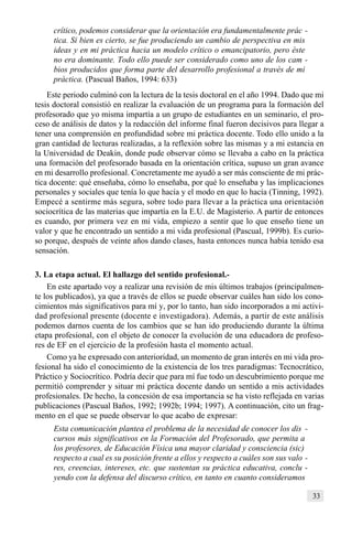 33
crítico, podemos considerar que la orientación era fundamentalmente prác -
tica. Si bien es cierto, se fue produciendo un cambio de perspectiva en mis
ideas y en mi práctica hacia un modelo crítico o emancipatorio, pero éste
no era dominante. Todo ello puede ser considerado como uno de los cam -
bios producidos que forma parte del desarrollo profesional a través de mi
práctica. (Pascual Baños, 1994: 633)
Este periodo culminó con la lectura de la tesis doctoral en el año 1994. Dado que mi
tesis doctoral consistió en realizar la evaluación de un programa para la formación del
profesorado que yo misma impartía a un grupo de estudiantes en un seminario, el pro-
ceso de análisis de datos y la redacción del informe final fueron decisivos para llegar a
tener una comprensión en profundidad sobre mi práctica docente. Todo ello unido a la
gran cantidad de lecturas realizadas, a la reflexión sobre las mismas y a mi estancia en
la Universidad de Deakin, donde pude observar cómo se llevaba a cabo en la práctica
una formación del profesorado basada en la orientación crítica, supuso un gran avance
en mi desarrollo profesional. Concretamente me ayudó a ser más consciente de mi prác-
tica docente: qué enseñaba, cómo lo enseñaba, por qué lo enseñaba y las implicaciones
personales y sociales que tenía lo que hacía y el modo en que lo hacía (Tinning, 1992).
Empecé a sentirme más segura, sobre todo para llevar a la práctica una orientación
sociocrítica de las materias que impartía en la E.U. de Magisterio. A partir de entonces
es cuando, por primera vez en mi vida, empiezo a sentir que lo que enseño tiene un
valor y que he encontrado un sentido a mi vida profesional (Pascual, 1999b). Es curio-
so porque, después de veinte años dando clases, hasta entonces nunca había tenido esa
sensación.
3. La etapa actual. El hallazgo del sentido profesional.-
En este apartado voy a realizar una revisión de mis últimos trabajos (principalmen-
te los publicados), ya que a través de ellos se puede observar cuáles han sido los cono-
cimientos más significativos para mí y, por lo tanto, han sido incorporados a mi activi-
dad profesional presente (docente e investigadora). Además, a partir de este análisis
podemos darnos cuenta de los cambios que se han ido produciendo durante la última
etapa profesional, con el objeto de conocer la evolución de una educadora de profeso-
res de EF en el ejercicio de la profesión hasta el momento actual.
Como ya he expresado con anterioridad, un momento de gran interés en mi vida pro-
fesional ha sido el conocimiento de la existencia de los tres paradigmas: Tecnocrático,
Práctico y Sociocrítico. Podría decir que para mí fue todo un descubrimiento porque me
permitió comprender y situar mi práctica docente dando un sentido a mis actividades
profesionales. De hecho, la concesión de esa importancia se ha visto reflejada en varias
publicaciones (Pascual Baños, 1992; 1992b; 1994; 1997). A continuación, cito un frag-
mento en el que se puede observar lo que acabo de expresar:
Esta comunicación plantea el problema de la necesidad de conocer los dis -
cursos más significativos en la Formación del Profesorado, que permita a
los profesores, de Educación Física una mayor claridad y consciencia (sic)
respecto a cual es su posición frente a ellos y respecto a cuáles son sus valo -
res, creencias, intereses, etc. que sustentan su práctica educativa, conclu -
yendo con la defensa del discurso crítico, en tanto en cuanto consideramos
 