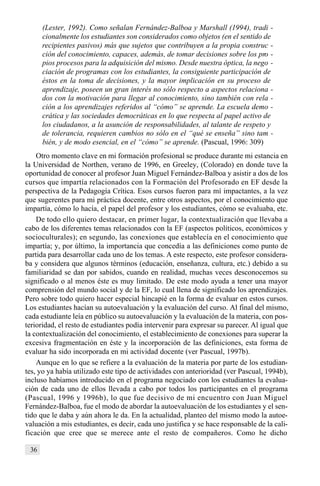 36
(Lester, 1992). Como señalan Fernández-Balboa y Marshall (1994), tradi -
cionalmente los estudiantes son considerados como objetos (en el sentido de
recipientes pasivos) más que sujetos que contribuyen a la propia construc -
ción del conocimiento, capaces, además, de tomar decisiones sobre los pro -
pios procesos para la adquisición del mismo. Desde nuestra óptica, la nego -
ciación de programas con los estudiantes, la consiguiente participación de
éstos en la toma de decisiones, y la mayor implicación en su proceso de
aprendizaje, poseen un gran interés no sólo respecto a aspectos relaciona -
dos con la motivación para llegar al conocimiento, sino también con rela -
ción a los aprendizajes referidos al “cómo” se aprende. La escuela demo -
crática y las sociedades democráticas en lo que respecta al papel activo de
los ciudadanos, a la asunción de responsabilidades, al talante de respeto y
de tolerancia, requieren cambios no sólo en el “qué se enseña” sino tam -
bién, y de modo esencial, en el “cómo” se aprende. (Pascual, 1996: 309)
Otro momento clave en mi formación profesional se produce durante mi estancia en
la Universidad de Northen, verano de 1996, en Greeley, (Colorado) en donde tuve la
oportunidad de conocer al profesor Juan Miguel Fernández-Balboa y asistir a dos de los
cursos que impartía relacionados con la Formación del Profesorado en EF desde la
perspectiva de la Pedagogía Crítica. Esos cursos fueron para mí impactantes, a la vez
que sugerentes para mi práctica docente, entre otros aspectos, por el conocimiento que
impartía, cómo lo hacía, el papel del profesor y los estudiantes, cómo se evaluaba, etc.
De todo ello quiero destacar, en primer lugar, la contextualización que llevaba a
cabo de los diferentes temas relacionados con la EF (aspectos políticos, económicos y
socioculturales); en segundo, las conexiones que establecía en el conocimiento que
impartía; y, por último, la importancia que concedía a las definiciones como punto de
partida para desarrollar cada uno de los temas. A este respecto, este profesor considera-
ba y considera que algunos términos (educación, enseñanza, cultura, etc.) debido a su
familiaridad se dan por sabidos, cuando en realidad, muchas veces desconocemos su
significado o al menos éste es muy limitado. De este modo ayuda a tener una mayor
comprensión del mundo social y de la EF, lo cual llena de significado los aprendizajes.
Pero sobre todo quiero hacer especial hincapié en la forma de evaluar en estos cursos.
Los estudiantes hacían su autoevaluación y la evaluación del curso. Al final del mismo,
cada estudiante leía en público su autoevaluación y la evaluación de la materia, con pos-
terioridad, el resto de estudiantes podía intervenir para expresar su parecer. Al igual que
la contextualización del conocimiento, el establecimiento de conexiones para superar la
excesiva fragmentación en éste y la incorporación de las definiciones, esta forma de
evaluar ha sido incorporada en mi actividad docente (ver Pascual, 1997b).
Aunque en lo que se refiere a la evaluación de la materia por parte de los estudian-
tes, yo ya había utilizado este tipo de actividades con anterioridad (ver Pascual, 1994b),
incluso habíamos introducido en el programa negociado con los estudiantes la evalua-
ción de cada uno de ellos llevada a cabo por todos los participantes en el programa
(Pascual, 1996 y 1996b), lo que fue decisivo de mi encuentro con Juan Miguel
Fernández-Balboa, fue el modo de abordar la autoevaluación de los estudiantes y el sen-
tido que le daba y aún ahora le da. En la actualidad, planteo del mismo modo la autoe-
valuación a mis estudiantes, es decir, cada uno justifica y se hace responsable de la cali-
ficación que cree que se merece ante el resto de compañeros. Como he dicho
 