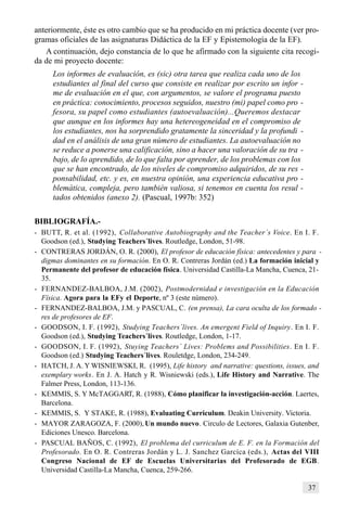 37
anteriormente, éste es otro cambio que se ha producido en mi práctica docente (ver pro-
gramas oficiales de las asignaturas Didáctica de la EF y Epistemología de la EF).
A continuación, dejo constancia de lo que he afirmado con la siguiente cita recogi-
da de mi proyecto docente:
Los informes de evaluación, es (sic) otra tarea que realiza cada uno de los
estudiantes al final del curso que consiste en realizar por escrito un infor -
me de evaluación en el que, con argumentos, se valore el programa puesto
en práctica: conocimiento, procesos seguidos, nuestro (mi) papel como pro -
fesora, su papel como estudiantes (autoevaluación)...Queremos destacar
que aunque en los informes hay una hetereogeneidad en el compromiso de
los estudiantes, nos ha sorprendido gratamente la sinceridad y la profundi -
dad en el análisis de una gran número de estudiantes. La autoevaluación no
se reduce a ponerse una calificación, sino a hacer una valoración de su tra -
bajo, de lo aprendido, de lo que falta por aprender, de los problemas con los
que se han encontrado, de los niveles de compromiso adquiridos, de su res -
ponsabilidad, etc. y es, en nuestra opinión, una experiencia educativa pro -
blemática, compleja, pero también valiosa, si tenemos en cuenta los resul -
tados obtenidos (anexo 2). (Pascual, 1997b: 352)
BIBLIOGRAFÍA.-
- BUTT, R. et al. (1992), Collaborative Autobiography and the Teacher´s Voice. En I. F.
Goodson (ed.), Studying Teachers´lives. Routledge, London, 51-98.
- CONTRERAS JORDÁN, O. R. (2000), El profesor de educación física: antecedentes y para -
digmas dominantes en su formación. En O. R. Contreras Jordán (ed.) La formación inicial y
Permanente del profesor de educación física. Universidad Castilla-La Mancha, Cuenca, 21-
35.
- FERNANDEZ-BALBOA, J.M. (2002), Postmodernidad e investigación en la Educación
Física. Agora para la EFy el Deporte, nº 3 (este número).
- FERNANDEZ-BALBOA, J.M. y PASCUAL, C. (en prensa), La cara oculta de los formado -
res de profesores de EF.
- GOODSON, I. F. (1992), Studying Teachers´lives. An emergent Field of Inquiry. En I. F.
Goodson (ed.), Studying Teachers´lives. Routledge, London, 1-17.
- GOODSON, I. F. (1992), Stuying Teachers´ Lives: Problems and Possibilities. En I. F.
Goodson (ed.) Studying Teachers´lives. Rouletdge, London, 234-249.
- HATCH, J. A. Y WISNIEWSKI, R. (1995), Life history and narrative: questions, issues, and
exemplary works. En J. A. Hatch y R. Wisniewski (eds.), Life History and Narrative. The
Falmer Press, London, 113-136.
- KEMMIS, S. Y McTAGGART, R. (1988), Cómo planificar la investigación-acción. Laertes,
Barcelona.
- KEMMIS, S. Y STAKE, R. (1988), Evaluating Curriculum. Deakin University. Victoria.
- MAYOR ZARAGOZA, F. (2000), Un mundo nuevo. Circulo de Lectores, Galaxia Gutenber,
Ediciones Unesco. Barcelona.
- PASCUAL BAÑOS, C. (1992), El problema del curriculum de E. F. en la Formación del
Profesorado. En O. R. Contreras Jordán y L. J. Sanchez Garcíca (eds.), Actas del VIII
Congreso Nacional de EF de Escuelas Universitarias del Profesorado de EGB.
Universidad Castilla-La Mancha, Cuenca, 259-266.
 