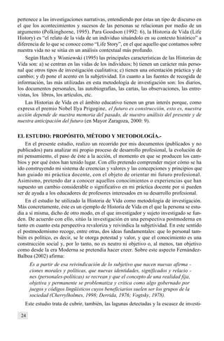 24
pertenece a las investigaciones narrativas, entendiendo por éstas un tipo de discurso en
el que los acontecimientos y sucesos de las personas se relacionan por medio de un
argumento (Polkinghorne, 1995). Para Goodson (1992: 6), la Historia de Vida (Life
History) es “el relato de la vida de un individuo situándolo en su contexto histórico” a
diferencia de lo que se conoce como “Life Story”, en el que aquello que contamos sobre
nuestra vida no se sitúa en un análisis contextual más profundo.
Según Hatch y Wisniewski (1995) las principales características de las Historias de
Vida son: a) se centran en las vidas de los individuos; b) tienen un carácter más perso-
nal que otros tipos de investigación cualitativa; c) tienen una orientación práctica y de
cambio; y d) pone el acento en la subjetividad. En cuanto a las fuentes de recogida de
información, las más utilizadas en esta metodología de investigación son: los diarios,
los documentos personales, las autobiografías, las cartas, las observaciones, las entre-
vistas, los libros, los artículos, etc.
Las Historias de Vida en el ámbito educativo tienen un gran interés porque, como
expresa el premio Nobel Ilya Prigogine, el futuro es construcción, esto es, nuestra
acción depende de nuestra memoria del pasado, de nuestro análisis del presente y de
nuestra anticipación del futuro (en Mayor Zaragoza, 2000: 9).
EL ESTUDIO: PROPÓSITO, MÉTODO Y METODOLOGÍA.-
En el presente estudio, realizo un recorrido por mis documentos (publicados y no
publicados) para analizar mi propio proceso de desarrollo profesional, la evolución de
mi pensamiento, el paso de éste a la acción, el momento en que se producen los cam-
bios y por qué éstos han tenido lugar. Con ello pretendo comprender mejor cómo se ha
ido construyendo mi sistema de creencias y valores y las concepciones y principios que
han guiado mi práctica docente, con el objeto de orientar mi futuro profesional.
Asimismo, pretendo dar a conocer aquellos conocimientos o experiencias que han
supuesto un cambio considerable o significativo en mi práctica docente por si pueden
ser de ayuda a los educadores de profesores interesados en su desarrollo profesional.
En el estudio he utilizado la Historia de Vida como metodología de investigación.
Más concretamente, éste es un ejemplo de Historia de Vida en el que la persona se estu-
dia a sí misma, dicho de otro modo, en el que investigador y sujeto investigado se fun-
den. De acuerdo con ello, sitúo la investigación en una perspectiva postmoderna en
tanto en cuanto esta perspectiva revaloriza y reivindica la subjetividad. En este sentido
el postmodernismo recoge, entre otras, dos ideas fundamentales: que lo personal tam-
bién es político, es decir, se le otorga potestad y valor, y que el conocimiento es una
construcción social y, por lo tanto, no es neutro ni objetivo o, al menos, tan objetivo
como desde la era Moderna se pretendía hacer creer. Sobre este aspecto Fernández-
Balboa (2002) afirma:
Es a partir de esa reivindicación de lo subjetivo que nacen nuevas afirma -
ciones morales y políticas, que nuevas identidades, significados y relacio -
nes (personales-políticas) se recrean y que el concepto de una realidad fija,
objetiva y permanente se problematiza y critica como algo gobernado por
juegos y códigos lingüísticos cuyos beneficiarios suelen ser los grupos de la
sociedad (Cherrylholmes, 1998; Derrida, 1976; Vogtsky, 1978).
Este estudio trata de cubrir, también, las lagunas detectadas y la escasez de investi-
 