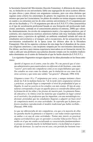 27
la Secretaría General del Movimiento (Sección Femenina). A diferencia de otras carre-
ras, su titulación no era universitaria; había una segregación de sexos (centros diferen-
tes para chicos y para chicas) con asignaturas comunes, pero con otras distintas que
seguían como criterio los estereotipos de género; los requisitos de acceso no eran los
mismos que para las Licenciaturas; los planes de estudios no tenían ninguna semejanza
en cuanto a su estructura con los de otras carreras universitarias (5 ó 6 asignaturas por
año en las facultades y 17 ó 18 asignaturas por año en la E.N.E.F.F.) Otra característica
es el tipo de socialización profesional basada en una formación del profesorado tradi-
cional, autoritaria, centrada en el conocimiento práctico (Contreras, 2000) que valora-
ba, dominantemente, los niveles de competencia motriz y los aspectos prácticos, por el
contrario, mis experiencias motrices anteriores habían sido muy limitadas (tablas de
gimnasia sueca y ejercicios de agilidad); un ambiente estudiantil aislado del resto de
estudiantes universitarios y al margen, salvo excepciones, de las actuaciones de los
movimientos estudiantiles de la época (eran los últimos años de la Dictadura
Franquista). Otro de los aspectos a destacar de esta etapa fue el abandono de las creen-
cias religiosas anteriores y una incipiente simpatía por los movimientos democráticos.
Por último, una breve pero intensa experiencia innovadora en mi formación inicial, lle-
vada a cabo por una profesora cuya práctica docente rompía con los modelos tradicio-
nales dominantes en el centro de formación al que he hecho alusión (la E.N.E.F.F.).
Los siguientes fragmentos recogen algunas de las ideas plasmadas en las líneas ante-
riores:
Aprobé el ingreso en el centro, eran los años 70 y me pareció que el siste -
ma administrativo para matricularte era diferente al del Instituto, como más
"casero", pero tanto mis compañeras como yo no sospechábamos que aque -
llos estudios no eran como los demás, que la titulación no era como la de
otras carreras y que tenía una validez "sui generis". (Pascual, 1994: 614)
Llegamos a tener 16 y 17 asignaturas por curso, y aunque teníamos clases
desde las 8 de la mañana hasta las 7 de la tarde entre asignaturas teóricas
y prácticas, se puede llegar a comprender el nivel de profundidad al que se
llegaba, lo cual no ocurría en los estudios con más estatus. El tipo de asig -
naturas correspondía a lo que en aquella época se consideraba idóneo para
la formación de las niñas y las jóvenes de nuestro país. La gimnasia llama -
da educativa y la rítmica eran las materias que ocupaban un lugar central
en el currículo y las profesoras que las impartían, con una metodología tra -
dicional, pretendían que las estudiantes llegaran a adquirir un buen nivel
de competencia motriz en estas actividades. Se esperaba que la futura pro -
fesora enseñara reproduciendo el modelo tradicional que había recibido...
(Pascual, 1994: 616)
Lo que me diferenciaba de mis compañeras, era que a la mayoría de ellas
les gustaba mucho la gimnasia o el deporte y casi todas tenían experiencia
en ambas o en una de estas actividades. Tenían más interés en practicar
alguna actividad física que en aprender a enseñar Educación Física. El
medio en el que me estaba socializando se caracterizaba fundamentalmen -
te porque se valoraba mucho la habilidad motriz y la facilidad en el apren -
dizaje de destrezas. Lo cual no era mi caso, este periodo fue bastante trau -
 