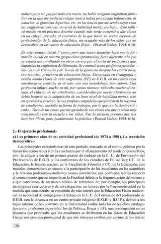 28
mático para mí, porque todo era nuevo, no había ninguna asignatura fami -
liar en la que me pudiera relajar, nunca había practicado baloncesto, ni
natación, ni gimnasia deportiva, etc. en las únicas que me sentía mejor eran
las asignaturas teóricas, mi nivel de habilidad motriz era bajo... Esto influ -
yó mucho en mi práctica docente cuando más tarde comencé a dar clases
en un colegio privado, al contrario de lo que hacía un sector elevado de
profesionales de la educación física, me ocupaba más de los niños que no
destacaban en las clases de educación física... (Pascual Baños, 1994: 614)
En este contexto inicié 1º curso, pero una nueva situación hace que la for -
mación inicial en nuestro grupo-clase (promoción) fuese diferente a lo que
se estaba desarrollando en otros cursos por el resto de profesoras que
impartían la asignatura de Gimnasia. Se contrató a una profesora para dar -
nos clase de Gimnasia y de Teoría de la gimnasia durante los cuatro años,
era maestra, profesora de educación física, Licenciada en Pedagogía y
estaba dando clases de esta asignatura (EF) en E.G.B. en un centro cuya
enseñanza se centraba en el niño, con una metodología innovadora. Esta
profesora influyó mucho en mí, por varias razones: valoraba mucho el tra -
bajo, el esfuerzo de las estudiantes, consideraba que nuestra formación no
debía basarse en la adquisición de un buen nivel de habilidad motriz, sino
en aprender a enseñar. Ni sus propias compañeras-profesoras ni la mayoría
de estudiantes, entendía su forma de trabajar, por lo que era bastante criti -
cada... Otra de las cosas que me gustaba de sus clases era que estaban muy
relacionadas con la escuela y los niños. Fue la primera persona que nos
hizo leer libros, para fundamentar la práctica. (Pascual Baños, 1994: 616)
2.- El ejercicio profesional.-
a) Los primeros años de mi actividad profesional (de 1974 a 1981). La transición
democrática.-
Las principales características de este periodo, marcado en el ámbito político por la
transición democrática y en la enseñanza por el afianzamiento del modelo tecnocrático,
son: la adquisición de mi primer puesto de trabajo en la E. U. de Formación del
Profesorado de E.G.B. y los comienzos de los estudios de Filosofía y CC. de la
Educación; la familiarización, en la Facultad de Filosofía y CC. de la Educación, con
modelos democráticos en cuanto a la participación de los estudiantes en las asambleas
y la relación profesores-estudiantes menos autoritarias; una confusión teórica respecto
al conocimiento que se impartía en la Facultad debido a la fragmentación del mismo y
a que carecíamos de un marco teórico de referencia de, por ejemplo, los principales
paradigmas curriculares y de investigación; un interés por la Psicomotricidad en la
medida que consideraba su contenido de más interés que la Educación Física tradicio-
nal; la necesidad de compaginar el trabajo en la E. U. de Formación del profesorado de
E.G.B. con la docencia en un centro privado religioso (E.G.B. y B.U.P.), debido a los
bajos salarios de los contratos en la Universidad (sobre todo los de aquellos cataloga-
dos como profesores especiales: los de Política, Hogar y EF); una preocupación en mi
docencia que priorizaba que los estudiantes se divirtieran en las clases de Educación
Física; una creencia profesional de que mis intereses estaban por encima de los intere-
 