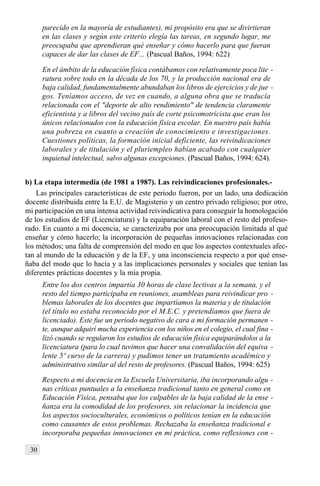 30
parecido en la mayoría de estudiantes), mi propósito era que se divirtieran
en las clases y según este criterio elegía las tareas, en segundo lugar, me
preocupaba que aprendieran qué enseñar y cómo hacerlo para que fueran
capaces de dar las clases de EF... (Pascual Baños, 1994: 622)
En el ámbito de la educación física contábamos con relativamente poca lite -
ratura sobre todo en la década de los 70, y la producción nacional era de
baja calidad, fundamentalmente abundaban los libros de ejercicios y de jue -
gos. Teníamos acceso, de vez en cuando, a alguna obra que se traducía
relacionada con el "deporte de alto rendimiento" de tendencia claramente
eficientista y a libros del vecino país de corte psicomotricista que eran los
únicos relacionados con la educación física escolar. En nuestro país había
una pobreza en cuanto a creación de conocimiento e investigaciones.
Cuestiones políticas, la formación inicial deficiente, las reivindicaciones
laborales y de titulación y el pluriempleo habían acabado con cualquier
inquietud intelectual, salvo algunas excepciones. (Pascual Baños, 1994: 624).
b) La etapa intermedia (de 1981 a 1987). Las reivindicaciones profesionales.-
Las principales características de este periodo fueron, por un lado, una dedicación
docente distribuida entre la E.U. de Magisterio y un centro privado religioso; por otro,
mi participación en una intensa actividad reivindicativa para conseguir la homologación
de los estudios de EF (Licenciatura) y la equiparación laboral con el resto del profeso-
rado. En cuanto a mi docencia, se caracterizaba por una preocupación limitada al qué
enseñar y cómo hacerlo; la incorporación de pequeñas innovaciones relacionadas con
los métodos; una falta de comprensión del modo en que los aspectos contextuales afec-
tan al mundo de la educación y de la EF, y una inconsciencia respecto a por qué ense-
ñaba del modo que lo hacía y a las implicaciones personales y sociales que tenían las
diferentes prácticas docentes y la mía propia.
Entre los dos centros impartía 30 horas de clase lectivas a la semana, y el
resto del tiempo participaba en reuniones, asambleas para reivindicar pro -
blemas laborales de los docentes que impartíamos la materia y de titulación
(el título no estaba reconocido por el M.E.C. y pretendíamos que fuera de
licenciado). Este fue un periodo negativo de cara a mi formación permanen -
te, aunque adquirí mucha experiencia con los niños en el colegio, el cual fina -
lizó cuando se regularon los estudios de educación física equiparándolos a la
licenciatura (para lo cual tuvimos que hacer una convalidación del equiva -
lente 5º curso de la carrera) y pudimos tener un tratamiento académico y
administrativo similar al del resto de profesores. (Pascual Baños, 1994: 625)
Respecto a mi docencia en la Escuela Universitaria, iba incorporando algu -
nas críticas puntuales a la enseñanza tradicional tanto en general como en
Educación Física, pensaba que los culpables de la baja calidad de la ense -
ñanza era la comodidad de los profesores, sin relacionar la incidencia que
los aspectos socioculturales, económicos o políticos tenían en la educación
como causantes de estos problemas. Rechazaba la enseñanza tradicional e
incorporaba pequeñas innovaciones en mi práctica, como reflexiones con -
 