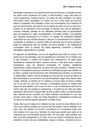 EPD 1: Historia de vida
4
demasiada importancia a las opiniones del resto de alumnos y compañeros para
así poder evitar situaciones de acoso o discriminación. Luego más tarde en
cursos posteriores, nuestros tutores, con ayuda de este orientador nos daban
información sobre sexualidad. Al menos una vez al año, todos los alumnos
íbamos al despacho del orientador a tener una conversación con él además de
que los tutores tenían una tutoría con los padres de cada uno de sus alumnos.
Cuando ya se acercaba la hora de elegir el bachiller que más se adecuaba a
nuestros intereses, también se nos realizaban distintos tests de personalidad
para así ayudarnos a elegir correctamente y así poder acceder a los estudios
que nosotros quisiéramos en el futuro. Un aspecto de motivación bastante
importante fue una iniciativa llevada a cabo por el ayuntamiento de mi pueblo,
consistente en entregar un carnet a todos los alumnos que en junio aprobaran
todas las asignaturas para así acceder de forma gratuita a las instalaciones
municipales como la piscina, las pistas deportivas, conciertos y distintas
actividades organizadas en el pueblo.
En segundo de bachillerato, una de las asignaturas que más me marcó y me
ayudo fue la de psicología, que era impartida por el director de mi instituto con
el que teníamos y muchos de nosotros aún mantenemos. En estas clases
realizábamos redacciones sobre nosotros mismos y más tarde sobre nuestros
compañeros, para así hacernos profundizar en nuestros verdaderos
sentimientos y poder conocernos un poco más entre nosotros. También se nos
realizó un sociograma para que viéramos los diferentes grupos que existían en
la clase y quienes eran las personas más influyentes para nosotros. Al acercarse
la selectividad, nuestro nivel de ansiedad era muy alto por lo que nos realizó un
test de ansiedad y se nos dieron una serie de pautas a seguir para reducir estos
niveles. Además, el director de mi instituto un día en clase me llamó a hablar
con él ya que me veía muy nerviosa y preocupada porque no estaba nada
segura de que estudiar, por lo que me hizo ir a ver a la educadora social de mi
centro para que me contara su experiencia, y en parte fue por ellos que estoy
estudiando esta carrera. Aunque esto no solo se debe a ellos, yo decidí estudiar
esto, además de por vocación, por haber realizado voluntariado en cruz roja
durante varios años y tratar con varias educadoras y trabajadoras sociales que
me dieron la idea de estudiar educación o trabajo social.
Puedo decir que mi etapa en el instituto ha sido una de las más difíciles de mi
vida ya que perdí a amigas que creí que eran de verdad y que en realidad no lo
eran, pero eso también me ayudó a convertirme en una persona fuerte, aún
más madura de lo que era y también me sirvió para perder gran parte de la
vergüenza que me acompañó durante años. Por otro lado, estos también han
sido unos años estupendos en mi vida, en los que conocí a profesores que me
enseñaron mucho más que matemáticas, lengua o historia, y también conocí a
 