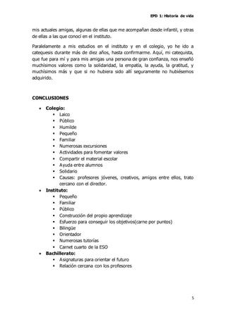 EPD 1: Historia de vida
5
mis actuales amigas, algunas de ellas que me acompañan desde infantil, y otras
de ellas a las que conocí en el instituto.
Paralelamente a mis estudios en el instituto y en el colegio, yo he ido a
catequesis durante más de diez años, hasta confirmarme. Aquí, mi catequista,
que fue para mí y para mis amigas una persona de gran confianza, nos enseñó
muchísimos valores como la solidaridad, la empatía, la ayuda, la gratitud, y
muchísimos más y que si no hubiera sido allí seguramente no hubiésemos
adquirido.
CONCLUSIONES
 Colegio:
 Laico
 Público
 Humilde
 Pequeño
 Familiar
 Numerosas excursiones
 Actividades para fomentar valores
 Compartir el material escolar
 Ayuda entre alumnos
 Solidario
 Causas: profesores jóvenes, creativos, amigos entre ellos, trato
cercano con el director.
 Instituto:
 Pequeño
 Familiar
 Público
 Construcción del propio aprendizaje
 Esfuerzo para conseguir los objetivos(carne por puntos)
 Bilingüe
 Orientador
 Numerosas tutorías
 Carnet cuarto de la ESO
 Bachillerato:
 Asignaturas para orientar el futuro
 Relación cercana con los profesores
 