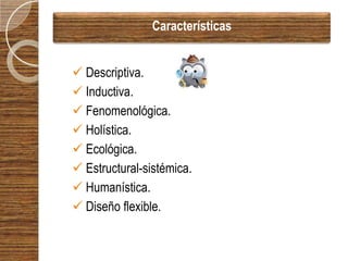 Características


 Descriptiva.
 Inductiva.
 Fenomenológica.
 Holística.
 Ecológica.
 Estructural-sistémica.
 Humanística.
 Diseño flexible.
 