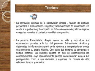 Técnicas



   La entrevista; además de la observación directa , revisión de archivos
    personales e institucionales. Registro y sistematización de información. Se
    acude a la grabación y trascripción en fichas de contenido y el investigador
    categoriza - analiza el contenido - análisis comparativo.

   La persona Entrevistada: Acepta contar su vida y reconstruir sus
    experiencias pasadas a la luz del presente. Entrevistador: Analiza y
    sistematiza la información a partir de la hipótesis e interpretaciones donde
    está presente su propia historia. Con estos dos tiempos se estrategia el
    tiempo histórico, las diversas épocas en que se desenvuelven los
    acontecimientos, cuyo reconocimiento permite contextualizar tanto a sus
    protagonistas como a sus vivencias y espacios. La historia de vida
    relaciona tiempos y espacios.
 
