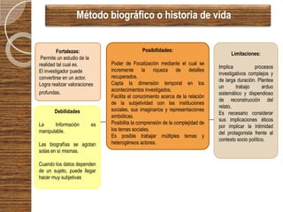 Método biográfico o historia de vida


         Fortalezas:                         Posibilidades:
                                                                                     Limitaciones:
 Permite un estudio de la
realidad tal cual es.         Poder de Focalización mediante el cual se
                                                                               Implica           procesos
El investigador puede         incremente la riqueza de detalles
                                                                               investigativos complejos y
convertirse en un actor.      recuperados.
                                                                               de larga duración. Plantea
Logra realizar valoraciones   Capta la dimensión temporal en los
                                                                               un       trabajo      arduo
profundas.                    acontecimientos investigados.
                                                                               sistemático y dispendioso
                              Facilita el conocimiento acerca de la relación
                                                                               de reconstrucción del
                              de la subjetividad con las instituciones
                                                                               relato.
       Debilidades            sociales, sus imaginarios y representaciones
                                                                               Es necesario considerar
                              simbólicas.
                                                                               sus implicaciones éticos
La     Información       es   Posibilita la comprensión de la complejidad de
                                                                               por implicar la intimidad
manipulable.                  los temas sociales.
                                                                               del protagonista frente al
                              Es posible trabajar múltiples temas y
                                                                               contexto socio político.
Las biografías se agotan      heterogéneos actores.
solas en sí mismas.

Cuando los datos dependen
de un sujeto, puede llegar
hacer muy subjetivas
 