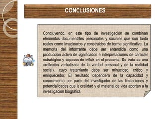 CONCLUSIONES


Concluyendo, en este tipo de investigación se combinan
elementos documentales personales y sociales que son tanto
reales como imaginarios y construidos de forma significativa. La
memoria del informante debe ser entendida como una
producción activa de significados e interpretaciones de carácter
estratégico y capaces de influir en el presente. Se trata de una
«reflexión verbalizada de la verdad personal y de la realidad
social», cuyo tratamiento debe ser minucioso, critico y
enriquecedor. El resultado dependerá de la capacidad y
conocimiento por parte del investigador de las limitaciones y
potencialidades que la oralidad y el material de vida aportan a la
investigación biográfica.
 