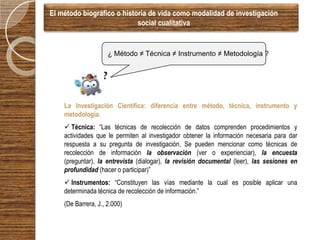 El método biográfico o historia de vida como modalidad de investigación
                            social cualitativa


                       ¿ Método ≠ Técnica ≠ Instrumento ≠ Metodología ?

                  ?
                  ??

    La Investigación Científica: diferencia entre método, técnica, instrumento y
    metodología.
     Técnica: “Las técnicas de recolección de datos comprenden procedimientos y
    actividades que le permiten al investigador obtener la información necesaria para dar
    respuesta a su pregunta de investigación. Se pueden mencionar como técnicas de
    recolección de información la observación (ver o experienciar), la encuesta
    (preguntar), la entrevista (dialogar), la revisión documental (leer), las sesiones en
    profundidad (hacer o participar)”
     Instrumentos: “Constituyen las vías mediante la cual es posible aplicar una
    determinada técnica de recolección de información.”
    (De Barrera, J., 2.000)
 