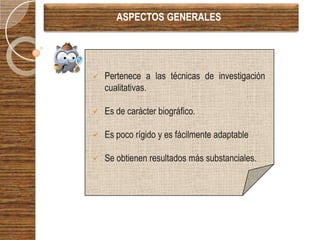 ASPECTOS GENERALES




   Pertenece a las técnicas de investigación
    cualitativas.

   Es de carácter biográfico.

   Es poco rígido y es fácilmente adaptable

   Se obtienen resultados más substanciales.
 