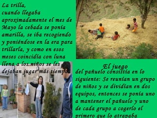 La trilla,  cuando llegaba aproximadamente el mes de Mayo la cebada se ponía amarilla, se iba recogiendo y poniéndose en la era para trillarla, y como en esos meses coincidía con luna llena a los niños se les dejaban jugar más tiempo.   del pañuelo consistía en lo siguiente: Se   reunían un grupo de niños y se dividían en dos equipos, entonces se ponía uno a mantener el pañuelo y uno de cada grupo a cogerlo el primero que lo atrapaba corría, el contrario  intentaba alcanz El juego 