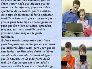 Siempre le enseñamos a nuestros niños  los peligros  de la calle, les decimos que no deben hablar con extraños, que no deben comer nada que alguien que no conozcan  les ofrezca, y que no deben apartarse de su madre, padre o ambos. Este tipo de lecciones debería aplicarse también a Internet, que es un sitio que se presta para todo tipo de cosas geniales para que los niños estudien, aprendan, jueguen, etc, pero también podría prestarse para ataques de gente maliciosa. Existen muchos programas que sirven para bloquear contenido que no queremos que nuestros hijos vean, pero ¿por qué no enseñarles también cómo deben cuidarse cuando están usando Internet al igual que lo hacemos en la vida fuera de la red? Lo digo porque tanto un adulto como a un niño le causa curiosidad algo que está prohibido, y si se topa con alguna página que está bloqueada   explicarle el porqué no se debe usar. 