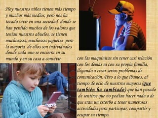 Hoy nuestros niños tienen más tiempo y muchos más medios, pero nos ha tocado vivir en una sociedad  donde se han perdido muchos de los valores que tenían nuestros abuelos, se tienen muchosssss, muchossss juguetes  pero la mayoría  de ellos son individuales  donde cada uno se encierra en su mundo y en su casa a convivir  con las maquinitas sin tener casi relación con los demás ni con su propia familia, llegando a crear serios problemas de comunicación. Pero a lo que íbamos, al tiempo de ocio de nuestros mayores ( que también ha cambiado )  que han pasado  de sentirse que no podían hacer nada o de que eran un estorbo a tener numerosas actividades para participar, compartir y ocupar su tiempo. 