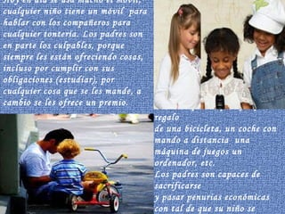 Hoy en día se usa mucho el móvil,  cualquier niño tiene un móvil  para hablar con los compañeros para cualquier tontería. Los padres son en parte los culpables, porque siempre les están ofreciendo cosas, incluso por cumplir con sus obligaciones (estudiar), por cualquier cosa que se les mande, a cambio se les ofrece un premio. Podemos poner ,por ejemplo, el regalo de una bicicleta, un coche con mando a distancia  una máquina de juegos un ordenador, etc. Los padres son capaces de sacrificarse y pasar penurias económicas con tal de que su niño se iguale al del vecino. 