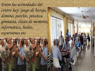 Entre las actividades del centro hay: juego de baraja, dominó, parchís, petanca, gimnasia, clases de memoria, informática, bailes, excursiones etc.   