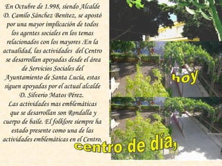 En Octubre de 1.998, siendo Alcalde D. Camilo Sánchez Benítez, se apostó por una mayor implicación de todos los agentes sociales en los temas relacionados con los mayores .En la actualidad,  las actividades  del Centro  se desarrollan apoyadas desde el área de Servicios Sociales del Ayuntamiento de Santa Lucía, estas siguen apoyadas por el actual alcalde D. Silverio Matos Pérez.  Las actividades mas emblemáticas que se desarrollan son Rondalla y cuerpo de baile. El folklore siempre ha estado presente como una de las actividades emblemáticas en el Centro, hoy hoy centro de día,   