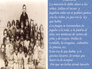 Maestra   La maestra le daba clases a las niñas. Salían al recreo  y jugaban solas no se podían juntar con los niños ya que era la  ley que había Los juegos se inventaban Se jugaba a la tula, a la piedra al alto, con muñecas de caroso de piña y de trapos. Había la verdalla, la tangana,  calambre, la piñata, etc. Esto era lo que había  y si  querías lavarte, lo tenías que hacer en la acequia  Por que no había donde hacerlo  