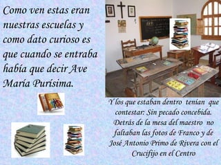 Como ven estas eran nuestras escuelas y como dato curioso es que cuando se entraba había que decir  Ave María Purísima .  Y los que estaban dentro  tenían  que contestar: Sin pecado concebida. Detrás de la mesa del maestro  no faltaban las fotos de Franco y de José Antonio Primo de Rivera con el Crucifijo en el Centro 