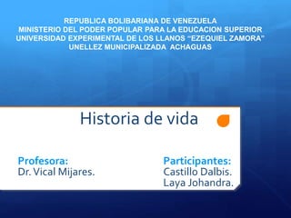 Historia de vida
Profesora: Participantes:
Dr.Vical Mijares. Castillo Dalbis.
Laya Johandra.
REPUBLICA BOLIBARIANA DE VENEZUELA
MINISTERIO DEL PODER POPULAR PARA LA EDUCACION SUPERIOR
UNIVERSIDAD EXPERIMENTAL DE LOS LLANOS “EZEQUIEL ZAMORA”
UNELLEZ MUNICIPALIZADA ACHAGUAS
 