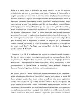 Uribe no lo podían visitar ni siquiera los que somos oriundos. Los que allí seguieron
viviendo tenían que tener un permiso para entrar y salir. “Esa tierra de placeres de luz y
alegría” que un día tuvo hasta buses de transporte urbano, tiene hoy calles convertidas en
lodazales, de huecos. Las pocas que están pavimentadas el alcalde de turno les mandó a
hacer unas zanjas para el desaguadero; es algo insólito pues precisamente es allí donde
más se empoza el agua. Todavía en pleno siglo XXI está sin acueducto, sin posibilidades
de trabajo porque las empresas tabacaleras que eran las que más oportunidades ofrecían,
fueron las primeras que tuvieron que irse. Los bancos se los llevaron para otros municipios,
los personajes callejeros como “Arepa”, el loquito desquiciado por el alcohol, distinguido
porque todo lo respondía en inglés sin tener idea de este idioma, también desapareció. De
las familias prestantes solo quedó el recuerdo; todas emigraron y hasta mi colegio donde
pasé mi niñez y parte de mi juventud lo cerraron. Las religiosas que lo administraban
estaban trabajando a pérdida por la escasez de estudiantes. Con razón un cachaco que un
día pasaba por allí dijo: “eh Ave María pues, este pueblo lo único lindo que tiene es la
canción Carmen de Bolívar”.
Un aspecto en la vida de un ser humano que propicia su transcendencia es la educación.
Por eso mis padres escogieron los colegios que en esa época se preocupaban por dar la
mejor formación: Nuestra Señora del Carmen, una Institución dirigida por Hermanas
Franciscanas, preocupadas por la formación religiosa y moral, la disciplina y el buen
comportamiento y la Escuela Normal la Merced de Yarumal Antioquia, dirigida por
hermanas Terciarias Capuchinas, dedicadas a la formación de maestras.
En “Nuestra Señora del Carmen” disfruté cada momento en compañía de mis compañeras;
a todo le buscábamos el lado bueno, éramos felices; siempre estaba presente el sentido del
humor y la parte creativa. Casi ningún profesor se quedó sin imitar y con algún sobre
nombre. “Donde Nidia está, hay desorden decían las hermanas”. Por eso me separaban del
grupo; para mí era difícil estar sentada y callada todo el tiempo con tanta necesidad de
movimiento y de comunicación que tenía una niña de mi edad; esto daba motivos para que
mis profesores me mantuvieran castigada frente al tablero, de espaldas contra la pared o
sentada fuera de las filas que las hermanas organizaban para diferenciar las alumnas
 