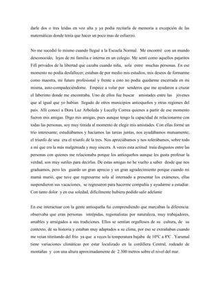 darle dos o tres leídas en voz alta y ya podía recitarla de memoria a excepción de las
matemáticas donde tenía que hacer un poco mas de esfuerzo.
No me sucedió lo mismo cuando llegué a la Escuela Normal. Me encontré con un mundo
desconocido, lejos de mi familia e interna en un colegio. Me sentí como aquellos pajaritos
Fifí privados de la libertad que cazaba cuando niña, sola entre muchas personas. En ese
momento no podía desfallecer; estaban de por medio mis estudios, mis deseos de formarme
como maestra, mi futuro profesional y frente a esto no podía quedarme encerrada en mi
misma, auto-compadeciéndome. Empece a volar por senderos que me ayudaron a cruzar
el laberinto donde me encontraba. Uno de ellos fue buscar amistades entre las jóvenes
que al igual que yo habían llegado de otros municipios antioqueños y otras regiones del
país. Allí conocí a Dora Luz Arboleda y Lucelly Correa quienes a partir de ese momento
fueron mis amigas. Digo mis amigas, pues aunque tengo la capacidad de relacionarme con
todas las personas, soy muy tímida al momento de elegir mis amistades. Con ellas formé un
trío interesante; estudiábamos y hacíamos las tareas juntas, nos ayudábamos mutuamente;
el triunfo de una era el triunfo de la tres. Nos apreciábamos y nos tolerábamos, sobre todo
a mí que era la más malgeniada y muy sincera. A veces esta actitud traía disgustos entre las
personas con quienes me relacionaba porque los antioqueños aunque les gusta profesar la
verdad, son muy sutiles para decirlas. De estas amigas no he vuelto a saber desde que nos
graduamos, pero les guardo un gran aprecio y un gran agradecimiento porque cuando mi
mamá murió, que tuve que regresarme sola al internado a presentar los exámenes, ellas
suspendieron sus vacaciones, se regresaron para hacerme compañía y ayudarme a estudiar.
Con tanto dolor y en esa soledad, difícilmente hubiera podido salir adelante
En ese interactuar con la gente antioqueña fui comprendiendo que marcaban la diferencia:
observaba que eran personas intrépidas, regionalistas por naturaleza, muy trabajadores,
amables y arraigados a sus tradiciones. Ellos se sentían orgullosos de su cultura, de su
contexto, de su historia y estaban muy adaptados a su clima, por eso se extrañaban cuando
me veían titiritando del frío ya que a veces la temperatura bajaba de 10ºC a 8ºC . Yarumal
tiene variaciones climáticas por estar localizado en la cordillera Central, rodeado de
montañas y con una altura aproximadamente de 2.300 metros sobre el nivel del mar.
 