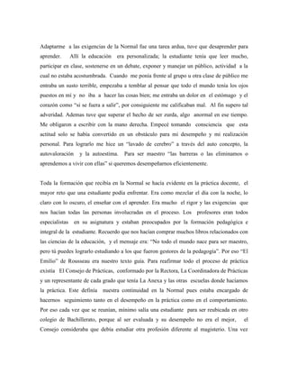 Adaptarme a las exigencias de la Normal fue una tarea ardua, tuve que desaprender para
aprender. Allí la educación era personalizada; la estudiante tenía que leer mucho,
participar en clase, sostenerse en un debate, exponer y manejar un público, actividad a la
cual no estaba acostumbrada. Cuando me ponía frente al grupo u otra clase de público me
entraba un susto terrible, empezaba a temblar al pensar que todo el mundo tenía los ojos
puestos en mí y no iba a hacer las cosas bien; me entraba un dolor en el estómago y el
corazón como “si se fuera a salir”, por consiguiente me calificaban mal. Al fin supero tal
adveridad. Ademas tuve que superar el hecho de ser zurda, algo anormal en ese tiempo.
Me obligaron a escribir con la mano derecha. Empecé tomando consciencia que esta
actitud solo se había convertido en un obstáculo para mi desempeño y mi realización
personal. Para lograrlo me hice un “lavado de cerebro” a través del auto concepto, la
autovaloración y la autoestima. Para ser maestro “las barreras o las eliminamos o
aprendemos a vivir con ellas” si queremos desempeñarnos eficientemente.
Toda la formación que recibía en la Normal se hacía evidente en la práctica docente, el
mayor reto que una estudiante podía enfrentar. Era como mezclar el día con la noche, lo
claro con lo oscuro, el enseñar con el aprender. Era mucho el rigor y las exigencias que
nos hacían todas las personas involucradas en el proceso. Los profesores eran todos
especialistas en su asignatura y estaban preocupados por la formación pedagógica e
integral de la estudiante. Recuerdo que nos hacían comprar muchos libros relacionados con
las ciencias de la educación, y el mensaje era: “No todo el mundo nace para ser maestro,
pero tú puedes lograrlo estudiando a los que fueron gestores de la pedagogía”. Por eso “El
Emilio” de Rousseau era nuestro texto guía. Para reafirmar todo el proceso de práctica
existía El Consejo de Prácticas, conformado por la Rectora, La Coordinadora de Prácticas
y un representante de cada grado que tenía La Anexa y las otras escuelas donde hacíamos
la práctica. Este definía nuestra continuidad en la Normal pues estaba encargado de
hacernos seguimiento tanto en el desempeño en la práctica como en el comportamiento.
Por eso cada vez que se reunían, mínimo salía una estudiante para ser reubicada en otro
colegio de Bachillerato, porque al ser evaluada y su desempeño no era el mejor, el
Consejo consideraba que debía estudiar otra profesión diferente al magisterio. Una vez
 