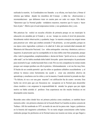 realizada la reunión, la Coordinadora nos llamaba a su oficina, nos hacía leer y firmar el
informe que habían dejado los miembros del Consejo y daba las observaciones y
recomendaciones que debíamos tener en cuenta para ser cada vez mejor. Ella decía:
“Queremos que La Normal gradúe verdaderos maestros, maestros que le vayan a hacer
bien al país.”. Motivo por el cual empezamos treinta y nos graduamos diez y seis.
Mis prácticas las realicé en escuelas oficiales de primaria porque en ese municipio la
educación era atendida por el Estado y en ese tiempo no existía el nivel de preescolar.
Inicialmente realicé observación y ayudantía; luego la maestra consejera me asignó temas
para practicar con niños que estaban cursando 2º de primaria, ya eran grandes, porque en
esa época estos ingresaban a primero a la edad de 8 años por normatividad emanada del
Ministerio de Educación Nacional. Los niños antioqueños eran muy dinámicos, activos e
inquietos; la practicante que les acompañaba en la clase debía estar bien preparada, porque
ellos todo lo preguntaban, complementaban o decían de frente: “profe así no es, o usted no
sabe nada”; así les había enseñado doña Isabel Arroyabe quien interrumpía a la practicante
para mostrarle lo que estaba haciendo bien o mal. Por eso mis compañeras les tenían miedo
porque casi siempre perdían con ella la práctica. Afortunadamente a mí me fue muy bien.
El hecho de ser costeña permitió que los niños se quedaran calladitos escuchándome y al
utilizar la música como herramienta me ayudó a crear una atmósfera afectiva de
aprendizaje y enseñanza con los niños y con la maestra. Cuando terminé la jornada me dijo:
“Te felicito, tú vas a ser una gran maestra”; mi calificación fue de cuatro noventa. Este
hecho me sirvió para que con frecuencia me escogieran en la Normal para desarrollar
clases modelos o me asignaran la responsabilidad de atender los grupos que por algún
motivo no había asistido el profesor. Esta experiencia me dio mucha fortaleza en mi
desempeño como maestra.
Recordar estos niños donde hice mi primera práctica como estudiante, es también hacer
memoria sobre mis primeros alumnos de la Escuela Rural La Canalita en pleno corazón de
Turbaco. Allí fui nombrada en 1971 en medio de uno de los paros más largos y polémicos
en la historia del magisterio colombiano. Yo no tenía ningún conocimiento sobre luchas
sindicales porque los profesores en la Normal nunca nos tocaron ese tema; así que llegué a
 