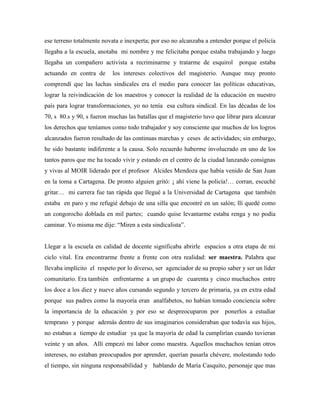 ese terreno totalmente novata e inexperta; por eso no alcanzaba a entender porque el policía
llegaba a la escuela, anotaba mi nombre y me felicitaba porque estaba trabajando y luego
llegaba un compañero activista a recriminarme y tratarme de esquirol porque estaba
actuando en contra de los intereses colectivos del magisterio. Aunque muy pronto
comprendí que las luchas sindicales era el medio para conocer las políticas educativas,
lograr la reivindicación de los maestros y conocer la realidad de la educación en nuestro
país para lograr transformaciones, yo no tenía esa cultura sindical. En las décadas de los
70, s 80.s y 90, s fueron muchas las batallas que el magisterio tuvo que librar para alcanzar
los derechos que teníamos como todo trabajador y soy consciente que muchos de los logros
alcanzados fueron resultado de las continuas marchas y ceses de actividades; sin embargo,
he sido bastante indiferente a la causa. Solo recuerdo haberme involucrado en uno de los
tantos paros que me ha tocado vivir y estando en el centro de la ciudad lanzando consignas
y vivas al MOIR liderado por el profesor Alcides Mendoza que había venido de San Juan
en la toma a Cartagena. De pronto alguien gritó: ¡ ahí viene la policía!… corran, escuché
gritar… mi carrera fue tan rápida que llegué a la Universidad de Cartagena que también
estaba en paro y me refugié debajo de una silla que encontré en un salón; llí quedé como
un congorocho doblada en mil partes; cuando quise levantarme estaba renga y no podía
caminar. Yo misma me dije: “Miren a esta sindicalista”.
Llegar a la escuela en calidad de docente significaba abrirle espacios a otra etapa de mi
ciclo vital. Era encontrarme frente a frente con otra realidad: ser maestra. Palabra que
llevaba implícito el respeto por lo diverso, ser agenciador de su propio saber y ser un líder
comunitario. Era también enfrentarme a un grupo de cuarenta y cinco muchachos entre
los doce a los diez y nueve años cursando segundo y tercero de primaria, ya en extra edad
porque sus padres como la mayoría eran analfabetos, no habían tomado conciencia sobre
la importancia de la educación y por eso se despreocuparon por ponerlos a estudiar
temprano y porque además dentro de sus imaginarios consideraban que todavía sus hijos,
no estaban a tiempo de estudiar ya que la mayoría de edad la cumplirían cuando tuvieran
veinte y un años. Allí empezó mi labor como maestra. Aquellos muchachos tenían otros
intereses, no estaban preocupados por aprender, querían pasarla chévere, molestando todo
el tiempo, sin ninguna responsabilidad y hablando de María Casquito, personaje que mas
 
