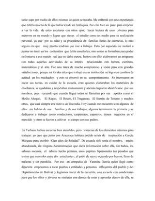 tarde supe por medio de ellos mismos de quien se trataba. Me enfrenté con una experiencia
que difería mucho de la que había tenido en Antioquia. Por ello hice un pare para empezar
a ver la vida de estos escolares con otros ojos, hacer lectura de esos jóvenes para
meterme en su mundo y lograr que vieran el estudio como un medio para su realización
personal, ya que por su edad y su procedencia de familias llenas de carencias, lo mas
seguro era que muy pronto tendrían que irse a trabajar. Esto por supuesto me motivó a
pensar no tanto en los contenidos que debía enseñarles, sino como se formaban para poder
enfrentarse a ese mundo real que no daba espera. Juntos con ellos elaboramos un programa
con todas aquellas actividades de su interés relacionadas con lectura, escritura,
matemáticas y el arte. Fue una tarea de mucho compromiso y tesón pero con grandes
satisfacciones, porque en los dos años que trabajé en esa institución se lograron cambios de
actitud en los muchachos y esto se observó en su comportamiento. Se interesaron en
hacer sus tareas, en cuidar de la escuela, eran quienes elaboraban los materiales de
enseñanza, se ayudaban y respetaban mutuamente y además lograron identificarse por sus
nombres, pues recuerdo que cuando llegué todos se llamaban por sus apodos como el
Medio Ahogao, El Rayao, El Bocón, El Tragantao, El Burrito de Totumo y muchos
otros, que casi siempre era motivo de discordia. Hoy cuando me encuentro con algunos de
ellos me hablan de sus familias y de sus trabajos; algunos terminaron la primaria y se
dedicaron a trabajar como conductores, carpinteros, zapateros, tienen negocios en el
mercado y otros se fueron a cultivar el campo con sus padres.
En Turbaco habían escuelas bien atendidas, pero carecían de los elementos mínimos para
trabajar: yo creo que junto con Aracataca hubiera podido servir de inspiración a García
Márquez para escribir “Cien años de Soledad”. De escuela solo tenía el nombre, estaba
abandonada, sin ninguna documentación que diera información sobre ella, sin baños, los
salones oscuros, el tablero hecho pedazos, unos pupitres bipersonales tan pesados que
tenían que moverlos entre dos estudiantes ; el patio de recreo ocupado por burros, lleno de
malezas y sin paredilla. Por eso en compañía de Yasmina García quien llegó como
directora empezamos a tocar puertas a entidades y personas influyentes del pueblo y del
Departamento de Bolívar y logramos hacer de la escuelita, una escuela con condiciones
para que los niños y jóvenes se sintieran con deseos de estar y aprender dentro de ella, se
 
