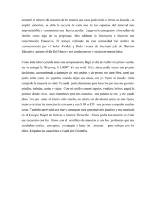 aumentó el número de maestras de tal manera que cada grado tenía al frente su docente , se
amplió cobertura, se dotó la escuela de cada uno de los espacios, del material mas
imprescindible y construimos una huerta escolar. Luego se la entregamos a los padres de
familia como algo de su propiedad. Más adelante la fusionaron e hicieron una
concentración Educativa. El trabajo realizado en esta comunidad fue motivo de
reconocimiento por el Señor Alcalde y Doña Leonor de Guerrero jefe de División
Educativa quienes el día Del Maestro nos condecoraron y exaltaron nuestra labor.
Como toda labor ejercida tiene una compensación, llegó el día de recibir mi primer sueldo,
me lo entregó la Directora, $ 1.900ºº. Yo me sentí feliz, ahora podía tomar mis propias
decisiones, acostumbrada a depender de mis padres y de pronto me sentí libre, sentí que
podía volar como los pajaritos cuando dejan sus nidos, era yo frente al mundo, había
cumplido la mayoría de edad. Ya nada podía detenerme para hacer lo que mas me gustaba:
estudiar, trabajar, cantar y viajar. Con mi sueldo compré zapatos, vestidos, bolsos, pagué la
pensión donde vivía, unos materiales para mis alumnos, una pulsera de oro y me quedó
plata. Era que antes el dinero valía mucho, no estaba tan devaluado como en esta época,
todavía existían las monedas de centavos y con $ 10 o $20 una persona compraba muchas
cosas. También aproveché ese nuevo amanecer para continuar mis estudios y me matriculé
en el Colegio Mayor de Bolívar a estudiar Preescolar. Ahora podía nuevamente disfrutar
ese encuentro con los libros, con el semillero de maestras y con los profesores que nos
enseñaban teorías, conceptos, estrategias y hasta las piruetas para trabajar con los
niños. Llegadas las vacaciones a viajar por Colombia.
 