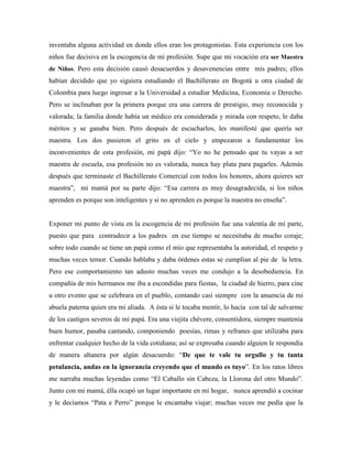 inventaba alguna actividad en donde ellos eran los protagonistas. Esta experiencia con los
niños fue decisiva en la escogencia de mi profesión. Supe que mi vocación era ser Maestra
de Niños. Pero esta decisión causó desacuerdos y desavenencias entre mis padres; ellos
habían decidido que yo siguiera estudiando el Bachillerato en Bogotá u otra ciudad de
Colombia para luego ingresar a la Universidad a estudiar Medicina, Economía o Derecho.
Pero se inclinaban por la primera porque era una carrera de prestigio, muy reconocida y
valorada; la familia donde había un médico era considerada y mirada con respeto, le daba
méritos y se ganaba bien. Pero después de escucharlos, les manifesté que quería ser
maestra. Los dos pusieron el grito en el cielo y empezaron a fundamentar los
inconvenientes de esta profesión, mi papá dijo: “Yo no he pensado que tu vayas a ser
maestra de escuela, esa profesión no es valorada, nunca hay plata para pagarles. Además
después que terminaste el Bachillerato Comercial con todos los honores, ahora quieres ser
maestra”, mi mamá por su parte dijo: “Esa carrera es muy desagradecida, si los niños
aprenden es porque son inteligentes y si no aprenden es porque la maestra no enseña”.
Exponer mi punto de vista en la escogencia de mi profesión fue una valentía de mi parte,
puesto que para contradecir a los padres en ese tiempo se necesitaba de mucho coraje;
sobre todo cuando se tiene un papá como el mío que representaba la autoridad, el respeto y
muchas veces temor. Cuando hablaba y daba órdenes estas se cumplían al pie de la letra.
Pero ese comportamiento tan adusto muchas veces me condujo a la desobediencia. En
compañía de mis hermanos me iba a escondidas para fiestas, la ciudad de hierro, para cine
u otro evento que se celebrara en el pueblo, contando casi siempre con la anuencia de mi
abuela paterna quien era mi aliada. A ésta si le tocaba mentir, lo hacía con tal de salvarme
de los castigos severos de mi papá. Era una viejita chévere, consentidora, siempre mantenía
buen humor, pasaba cantando, componiendo poesías, rimas y refranes que utilizaba para
enfrentar cualquier hecho de la vida cotidiana; así se expresaba cuando alguien le respondía
de manera altanera por algún desacuerdo: “De que te vale tu orgullo y tu tanta
petulancia, andas en la ignorancia creyendo que el mundo es tuyo”. En los ratos libres
me narraba muchas leyendas como “El Caballo sin Cabeza, la Llorona del otro Mundo”.
Junto con mi mamá, élla ocupó un lugar importante en mi hogar, nunca aprendió a cocinar
y le decíamos “Pata e Perro” porque le encantaba viajar; muchas veces me pedía que la
 