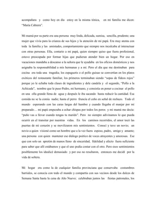 acompañara y como hoy en dia estoy en la misma tónica, en mi familia me dicen:
“María Cabrera”.
Mi mamá por su parte era una persona muy linda, delicada, sumisa, sencilla, prudente; una
mujer que vivía para la crianza de sus hijos y la atención de mi papá. Era muy atenta con
toda la familia y las amistades, comportamiento que siempre nos inculcaba al interactuar
con otras personas. Ella, contario a mi papá, quien siempre quiso que fuera profesional,
estuvo preocupada por formar hijas que pudieran atender bien un hogar. Por eso en
vacaciones mandaba a descanso a la señora que le ayudaba en los oficios domésticos y nos
asignaba la responsabilidad a mis hermanas y a mí. Pero el día que me destinaban para
cocina era toda una tragedia; los espaguetis o el pollo guisao se convertían en los platos
exóticos del restaurante familiar, los primeros terminaban siendo “sopas de fideos rojos”
porque yo le echaba toda clases de ingredientes y dele candela y el segundo, “Pollo a la
Achicada”, nombre que le puso Pedro, mi hermano, y consistía en poner a cocinar el pollo
en una olla grande llena de agua y después le iba sacando hasta reducir la cantidad. Esa
comida no se la comía nadie; hasta el perro fruncía el ceño en señal de rechazo. Todo el
mundo esperando con las caras largas del hambre y cuando llegaba el manjar por mí
preparado… mi papá empezaba a echar chispas por todos los poros y mi mamá me decía:
“puño vas a llevar cuando tengas tu marido”. Pero no siempre adivinamos lo que pueda
ocurrir en el transitar por nuestras vidas. En los caminos recorridos, el amor tocó las
puertas de mi corazón y se movilizaron mis sentimientos. Conocí y tuve un novio; un
novio a quien visioné como un hombre que a la vez fuera esposo, padre, amigo y amante;
una persona con quien mantener ese diálogo poético de voces atrayentes y amorosas. Ese
que con solo un apretón de manos lleno de sinceridad, fidelidad y afecto fuera suficiente
para saber que allí estábamos y que el uno podía contar con el otro. Pero esos sentimientos
posiblemente los idealicé demasiado y por eso no resultaron, entonces me decidí por la
vida de soltera.
Mi hogar era como la de cualquier familia provinciana que conservaba costumbres
barriales, se conocía con todo el mundo y compartía con sus vecinos desde los dulces de
Semana Santa hasta la cena de Año Nuevo; celebraban juntos las fiestas patronales, los
 