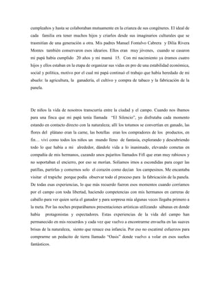 cumpleaños y hasta se colaboraban mutuamente en la crianza de sus congéneres. El ideal de
cada familia era tener muchos hijos y criarlos desde sus imaginarios culturales que se
trasmitían de una generación a otra. Mis padres Manuel Fontalvo Cabrera y Dilia Rivera
Montes también conservaron esos idearios. Ellos eran muy jóvenes, cuando se casaron
mi papá había cumplido 20 años y mi mamá 15. Con mi nacimiento ya éramos cuatro
hijos y ellos estaban en la etapa de organizar sus vidas en pro de una estabilidad económica,
social y política, motivo por el cual mi papá continuó el trabajo que había heredado de mi
abuelo: la agricultura, la ganadería, el cultivo y compra de tabaco y la fabricación de la
panela.
De niños la vida de nosotros transcurría entre la ciudad y el campo. Cuando nos íbamos
para una finca que mi papá tenía llamada “El Silencio”, yo disfrutaba cada momento
estando en contacto directo con la naturaleza; allí los totumos se convertían en ganado, las
flores del plátano eran la carne, las botellas eran los compradores de los productos, en
fin… viví como todos los niños un mundo lleno de fantasía, explorando y descubriendo
todo lo que había a mi alrededor, dándole vida a lo inanimado, elevando cometas en
compañía de mis hermanos, cazando unos pajaritos llamados Fifí que eran muy rabiosos y
no soportaban el encierro, por eso se morían. Solíamos irnos a escondidas para coger las
patillas, partirlas y comernos solo el corazón como decían los campesinos. Me encantaba
visitar el trapiche porque podía observar todo el proceso para la fabricación de la panela.
De todas esas experiencias, lo que más recuerdo fueron esos momentos cuando corríamos
por el campo con toda libertad, haciendo competencias con mis hermanos en carreras de
caballo para ver quien sería el ganador y para sorpresa mía algunas veces llegaba primero a
la meta. Por las noches preparábamos presentaciones artísticas utilizando sábanas en donde
había protagonistas y espectadores. Estas experiencias de la vida del campo han
permanecido en mis recuerdos y cada vez que vuelvo a encontrarme envuelta en las suaves
brisas de la naturaleza, siento que renace esa infancia. Por eso no escatimé esfuerzos para
comprarme un pedacito de tierra llamado “Oasis” donde vuelvo a volar en esos sueños
fantásticos.
 