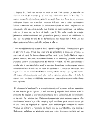 La llegada del Niño Dios durante mi niñez era una fiesta especial; yo esperaba con
ansiedad cada 24 de Diciembre y me creí ese cuento como hasta los diez años. Los
regalos, aunque los disfrutaba, era poco lo que podía hacer con ellos, porque eran unas
muñequitas de pasta que le pintaban las partes de la cara, y en la cintura, adornando el
vestido, le dibujaban unas florecitas de colores; tales juguetes no tenían ninguna clase de
movimiento; solo era posible rasparlas para dejarlas sin nariz, ojos ni boca. Me gustaban
más las de trapo que me hacía mi abuela, eran flexibles podía cocerles los vestidos,
ponérselos uno encima del otro para que se vieran gordas y hacerlas mis confidentes. El
día que me enteré por uno de mis hermanos que mis padres eran el Niño Dios me
decepcioné mucho, hubiera preferido no llegar a saberlo.
Todas las experiencias que tuve en mi niñez y parte de mi juventud, fueron decisivas para
mi proyecto de vida. Desde muy joven tuve que enfrentarme a situaciones adversas. La
muerte de mí mamá fue lo que más desequilibrio causó en mi familia. Nadie se prepara
para un momento como éste, sobre todo tratándose de un accidente y quedando seis niños
pequeños quienes todavía necesitaban de atención y cuidado. Mi papá acostumbrado a
atender más la parte económica, entró en un estado de crisis, de confusión, pues, en esos
momentos no sabía de matrícula, de libros, de reuniones en el colegio, de disposición en el
hogar. Todo eso era responsabilidad de mi mamá y al faltar ella tuve que coger las riendas
del hogar. Afortunadamente aquel año, mil novecientos setenta, obtuve el título de
maestra; éste me abrió posibilidades para empezar a recorrer los caminos que la vida me
tenía deparados.
El primero sería la orientación y acompañamiento de mis hermanos quienes necesitaban
de una persona que los ayudara a salir adelante y segundo tomar decisión sobre la
propuesta de mi papá de abrir un colegio para que yo lo administrara. En esos momentos
mi decisión fue venirme para Cartagena, traer conmigo a mis hermanos para que ellos
terminaran de educarse y yo poder trabajar y seguir estudiando, pues en aquel pueblo que
un día sirvió de inspiración al Maestro Lucho Bermúdez para componer la canción
“Carmen de Bolívar”, se visionaba un futuro lleno de incertidumbres. Este municipio
Bolivarense, anclado en los Montes de María, que en mis tiempos mozos había sido una
 