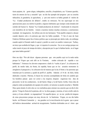 tierra pujante, de gente alegre, trabajadora, sencilla y hospitalaria, ese “Carmen querido,
tierra de amores de luz y ensueño” que un día fue ejemplo del progreso por su cosecha
tabacalera, la ganadería, la agricultura, y por este motivo se había ganado el mérito de
“La Ciudad productora de dólares”, estaba en retroceso. No me equivoqué en mis
apreciaciones pues ese mérito lo perdió y algunos habitantes que siempre están dotados del
sentido del humor lo llaman “La Ciudad productora de dolores”. Analizando la situación
con miembros de mi familia vienen a nuestras mentes muchas creencias y conclusiones
resultado de imaginarios. Así afirma uno de mis hermanos: “Este pueblo empezó a decaer
cuando dejaron solo a la persona que más los había ayudado. Y fue el caso de Juan
Federico Hollman quien fue el único político que se preocupó por darles todo, sin embargo
cuando aspiró al Senado nadie lo apoyó y perdió su curul; en cambio votaron por Turbay,
un turco que acababa de llegar, y que ni siquiera lo conocían. Ese es un castigo porque ese
señor murió al poco de tiempo de dolor y decepción por lo que le habían hecho en el lugar
que tanto había querido”.
Otro me dijo: “Por ahí dicen algunas personas que este pueblo cayó en la mala racha
porque la Virgen que está allá en la Variante, estaba colocada de espalda a sus
habitantes.”. Entonces los devotos empezaron a darle la “vuelta el pavo”, la colocaron de
perfil, de medio lado, de frente, de espalda, hasta que en los actuales momentos le
arreglaron el parquecito y la colocaron de tal manera que le da el frente a las personas que
transitan por la carretera y quedó de perfil al pueblo. Además el 16 de de Julio, fecha
dedicada a nuestra Patrona, le hacen las novenas acompañadas de bolas de candela que
los hombres patean para ver correr a las mujeres; después organizan tres días de
procesión: la de los conductores , la del barrio Abajo y la del barrio Arriba. Estos días de
jolgorio están acompañados de equipos de sonido y al unísono se puede escuchar a Matilde
Díaz quien desde el cielo alza su voz melodiosa para entonar esa canción que un día le dio
gloria: “Llega la fiesta de la patrona, ahí va la chica guapa y morena, el toro criollo salta la
arena y el mas cobarde se enguapetona”. En aquella época yo no me perdía de ninguna
de estas procesiones porque era muy devota de la Santísima Virgen, en ese día había
hecho mi Primera Comunión y me gustaba ver la movilización de la gente que a pesar
del bullicio demostraban actitud de recogimiento. También disfrutaba con el ritmo que
 