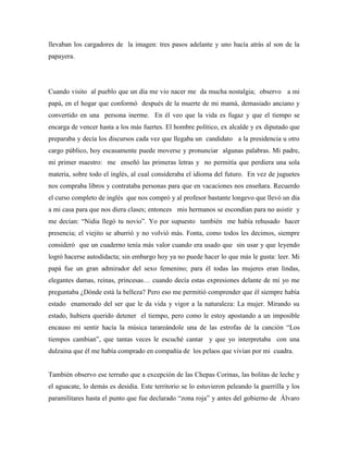 llevaban los cargadores de la imagen: tres pasos adelante y uno hacía atrás al son de la
papayera.
Cuando visito al pueblo que un día me vio nacer me da mucha nostalgia; observo a mi
papá, en el hogar que conformó después de la muerte de mi mamá, demasiado anciano y
convertido en una persona inerme. En él veo que la vida es fugaz y que el tiempo se
encarga de vencer hasta a los más fuertes. El hombre político, ex alcalde y ex diputado que
preparaba y decía los discursos cada vez que llegaba un candidato a la presidencia u otro
cargo público, hoy escasamente puede moverse y pronunciar algunas palabras. Mi padre,
mi primer maestro: me enseñó las primeras letras y no permitía que perdiera una sola
materia, sobre todo el inglés, al cual consideraba el idioma del futuro. En vez de juguetes
nos compraba libros y contrataba personas para que en vacaciones nos enseñara. Recuerdo
el curso completo de inglés que nos compró y al profesor bastante longevo que llevó un día
a mi casa para que nos diera clases; entonces mis hermanos se escondían para no asistir y
me decían: “Nidia llegó tu novio”. Yo por supuesto también me había rehusado hacer
presencia; el viejito se aburrió y no volvió más. Fonta, como todos les decimos, siempre
consideró que un cuaderno tenía más valor cuando era usado que sin usar y que leyendo
logró hacerse autodidacta; sin embargo hoy ya no puede hacer lo que más le gusta: leer. Mi
papá fue un gran admirador del sexo femenino; para él todas las mujeres eran lindas,
elegantes damas, reinas, princesas… cuando decía estas expresiones delante de mí yo me
preguntaba ¿Dónde está la belleza? Pero eso me permitió comprender que él siempre había
estado enamorado del ser que le da vida y vigor a la naturaleza: La mujer. Mirando su
estado, hubiera querido detener el tiempo, pero como le estoy apostando a un imposible
encauso mi sentir hacía la música tarareándole una de las estrofas de la canción “Los
tiempos cambian”, que tantas veces le escuché cantar y que yo interpretaba con una
dulzaina que él me había comprado en compañía de los pelaos que vivían por mi cuadra.
También observo ese terruño que a excepción de las Chepas Corinas, las bolitas de leche y
el aguacate, lo demás es desidia. Este territorio se lo estuvieron peleando la guerrilla y los
paramilitares hasta el punto que fue declarado “zona roja” y antes del gobierno de Álvaro
 