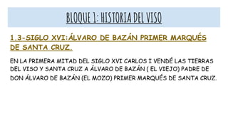BLOQUE1:HISTORIADELVISO
1.3-SIGLO XVI:ÁLVARO DE BAZÁN PRIMER MARQUÉS
DE SANTA CRUZ.
EN LA PRIMERA MITAD DEL SIGLO XVI CARLOS I VENDÉ LAS TIERRAS
DEL VISO Y SANTA CRUZ A ÁLVARO DE BAZÁN ( EL VIEJO) PADRE DE
DON ÁLVARO DE BAZÁN (EL MOZO) PRIMER MARQUÉS DE SANTA CRUZ.
 
