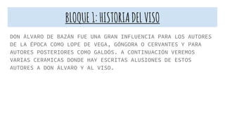 BLOQUE1:HISTORIADELVISO
DON ÁLVARO DE BAZÁN FUE UNA GRAN INFLUENCIA PARA LOS AUTORES
DE LA ÉPOCA COMO LOPE DE VEGA, GÓNGORA O CERVANTES Y PARA
AUTORES POSTERIORES COMO GALDÓS. A CONTINUACIÓN VEREMOS
VARIAS CERAMICAS DONDE HAY ESCRITAS ALUSIONES DE ESTOS
AUTORES A DON ÁLVARO Y AL VISO.
 