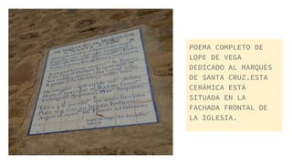 POEMA COMPLETO DE
LOPE DE VEGA
DEDICADO AL MARQUÉS
DE SANTA CRUZ.ESTA
CERÁMICA ESTÁ
SITUADA EN LA
FACHADA FRONTAL DE
LA IGLESIA.
 