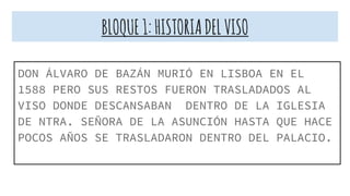 BLOQUE1:HISTORIADELVISO
DON ÁLVARO DE BAZÁN MURIÓ EN LISBOA EN EL
1588 PERO SUS RESTOS FUERON TRASLADADOS AL
VISO DONDE DESCANSABAN DENTRO DE LA IGLESIA
DE NTRA. SEÑORA DE LA ASUNCIÓN HASTA QUE HACE
POCOS AÑOS SE TRASLADARON DENTRO DEL PALACIO.
 