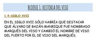 BLOQUE1:HISTORIADELVISO
1.4-SIGLO XVII
EN EL SIGLO XVII SÓLO HABRÍA QUE DESTACAR
QUE ÁLVARO DE BAZÁN MANRIQUE FUE NOMBRADO
MARQUÉS DEL VISO Y CAMBIÓ EL NOMBRE DE VISO
DEL PUERTO POR EL DE VISO DEL MARQUÉS.
 
