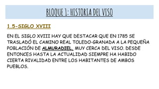 BLOQUE1:HISTORIADELVISO
1.5-SIGLO XVIII
EN EL SIGLO XVIII HAY QUE DESTACAR QUE EN 1785 SE
TRASLADÓ EL CAMINO REAL TOLEDO-GRANADA A LA PEQUEÑA
POBLACIÓN DE ALMURADIEL, MUY CERCA DEL VISO. DESDE
ENTONCES HASTA LA ACTUALIDAD SIEMPRE HA HABIDO
CIERTA RIVALIDAD ENTRE LOS HABITANTES DE AMBOS
PUEBLOS.
 