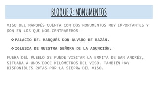 BLOQUE2:MONUMENTOS
VISO DEL MARQUÉS CUENTA CON DOS MONUMENTOS MUY IMPORTANTES Y
SON EN LOS QUE NOS CENTRAREMOS:
❖PALACIO DEL MARQUÉS DON ÁLVARO DE BAZÁN.
❖IGLESIA DE NUESTRA SEÑORA DE LA ASUNCIÓN.
FUERA DEL PUEBLO SE PUEDE VISITAR LA ERMITA DE SAN ANDRÉS,
SITUADA A UNOS DOCE KILÓMETROS DEL VISO. TAMBIÉN HAY
DISPONIBLES RUTAS POR LA SIERRA DEL VISO.
 